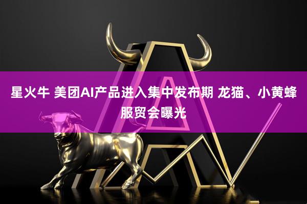 星火牛 美团AI产品进入集中发布期 龙猫、小黄蜂服贸会曝光