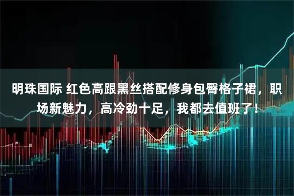 明珠国际 红色高跟黑丝搭配修身包臀格子裙，职场新魅力，高冷劲十足，我都去值班了！