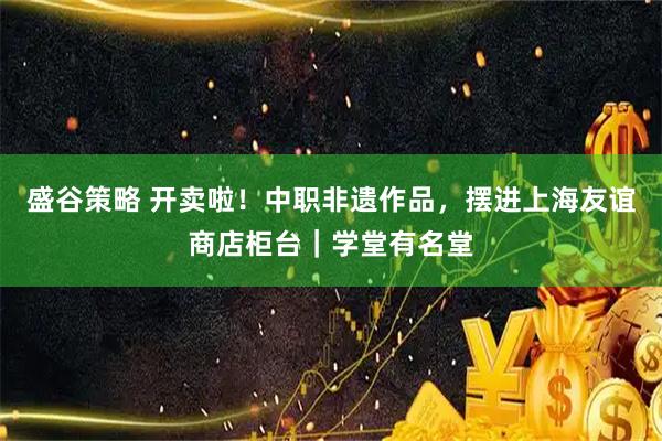 盛谷策略 开卖啦！中职非遗作品，摆进上海友谊商店柜台｜学堂有名堂