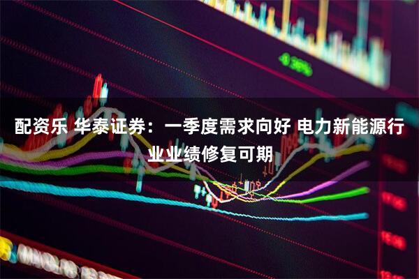 配资乐 华泰证券：一季度需求向好 电力新能源行业业绩修复可期