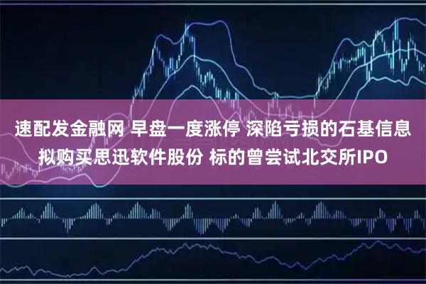 速配发金融网 早盘一度涨停 深陷亏损的石基信息拟购买思迅软件股份 标的曾尝试北交所IPO