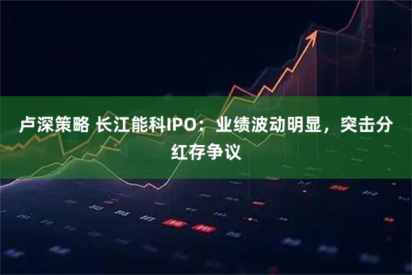 卢深策略 长江能科IPO：业绩波动明显，突击分红存争议