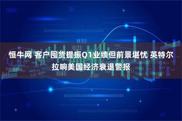 恒牛网 客户囤货提振Q1业绩但前景堪忧 英特尔拉响美国经济衰退警报