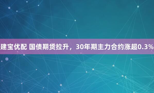 建宝优配 国债期货拉升，30年期主力合约涨超0.3%