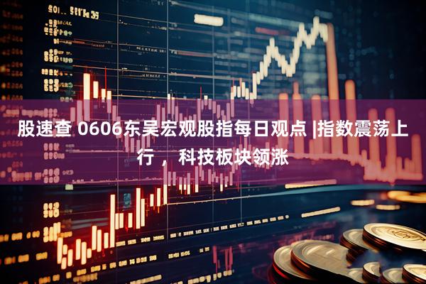 股速查 0606东吴宏观股指每日观点 |指数震荡上行 ，科技板块领涨