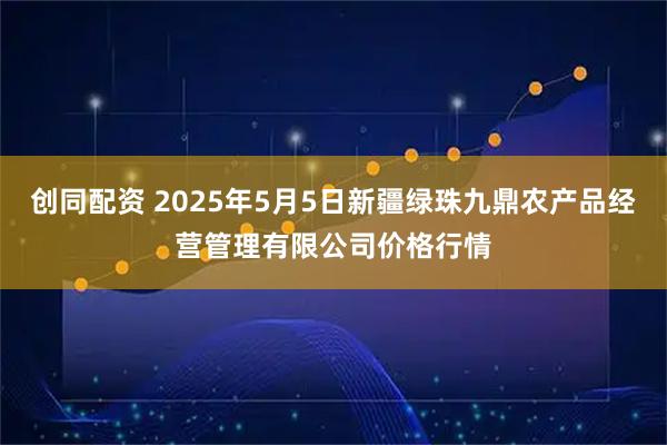 创同配资 2025年5月5日新疆绿珠九鼎农产品经营管理有限公司价格行情