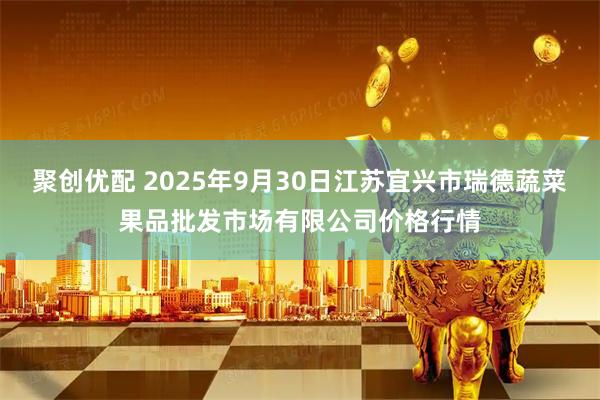 聚创优配 2025年9月30日江苏宜兴市瑞德蔬菜果品批发市场有限公司价格行情