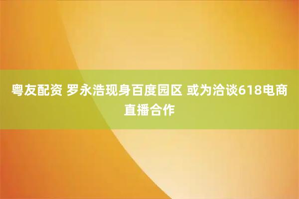 粤友配资 罗永浩现身百度园区 或为洽谈618电商直播合作