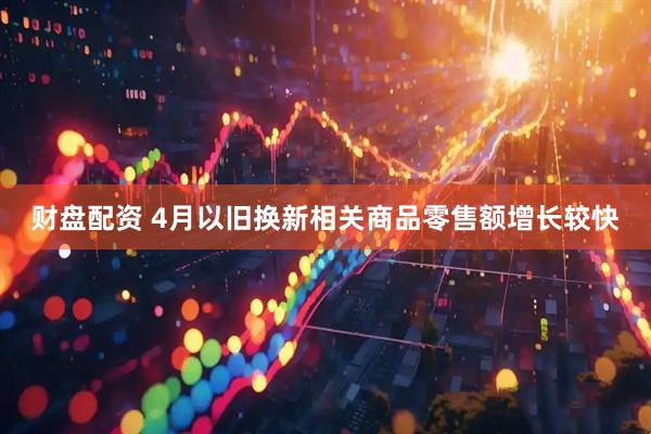 财盘配资 4月以旧换新相关商品零售额增长较快