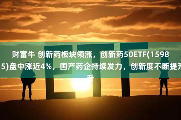 财富牛 创新药板块领涨，创新药50ETF(159835)盘中涨近4%，国产药企持续发力，创新度不断提升