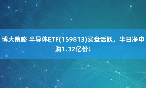 博大策略 半导体ETF(159813)买盘活跃，半日净申购1.32亿份！