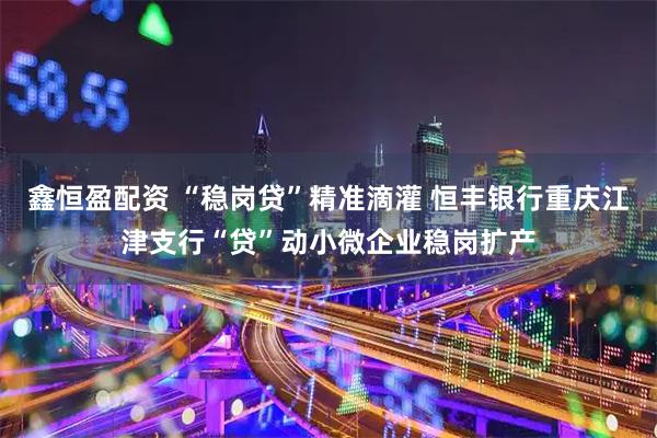 鑫恒盈配资 “稳岗贷”精准滴灌 恒丰银行重庆江津支行“贷”动小微企业稳岗扩产
