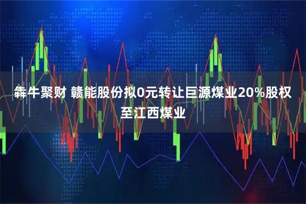 犇牛聚财 赣能股份拟0元转让巨源煤业20%股权至江西煤业