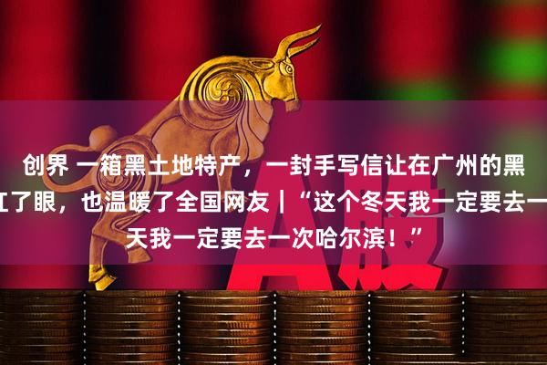 创界 一箱黑土地特产，一封手写信让在广州的黑龙江姑娘哭红了眼，也温暖了全国网友｜“这个冬天我一定要去一次哈尔滨！”