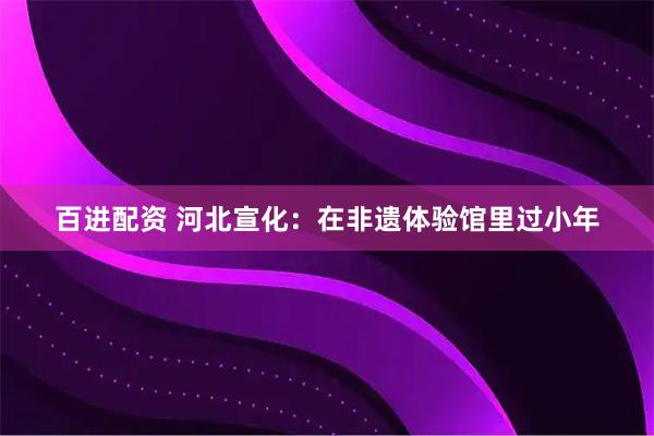 百进配资 河北宣化：在非遗体验馆里过小年