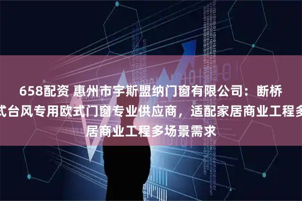 658配资 惠州市宇斯盟纳门窗有限公司：断桥防火新中式台风专用欧式门窗专业供应商，适配家居商业工程多场景需求
