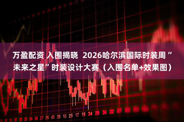 万盈配资 入围揭晓  2026哈尔滨国际时装周“未来之星”时装设计大赛（入围名单+效果图）