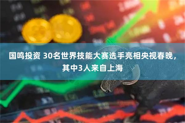 国鸣投资 30名世界技能大赛选手亮相央视春晚，其中3人来自上海