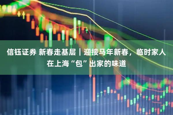 信钰证券 新春走基层｜迎接马年新春，临时家人在上海“包”出家的味道
