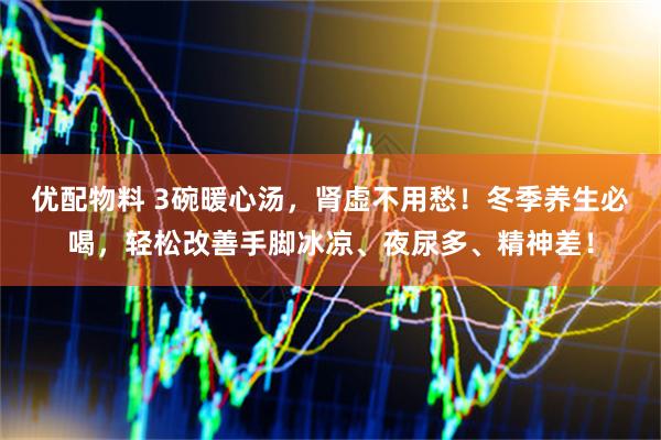 优配物料 3碗暖心汤，肾虚不用愁！冬季养生必喝，轻松改善手脚冰凉、夜尿多、精神差！