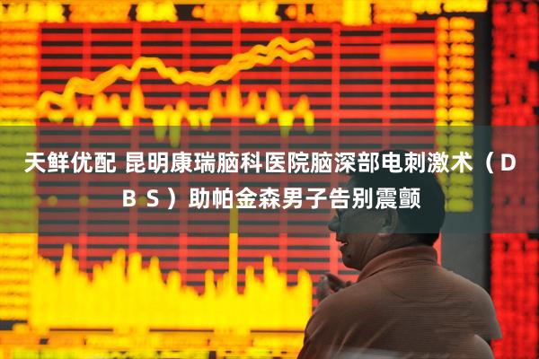 天鲜优配 昆明康瑞脑科医院脑深部电刺激术（ＤＢＳ）助帕金森男子告别震颤