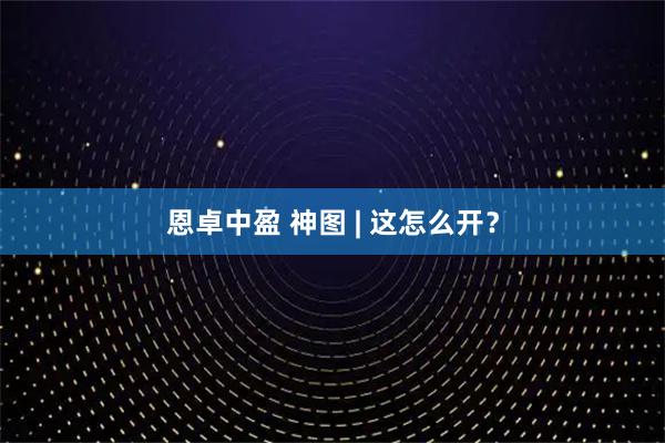 恩卓中盈 神图 | 这怎么开？