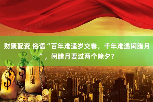 财聚配资 俗语“百年难逢岁交春，千年难遇闰腊月”，闰腊月要过两个除夕？