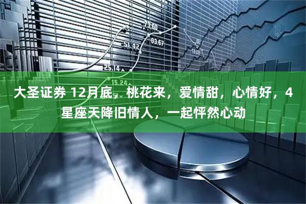 大圣证券 12月底，桃花来，爱情甜，心情好，4星座天降旧情人，一起怦然心动