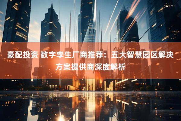 豪配投资 数字孪生厂商推荐：五大智慧园区解决方案提供商深度解析