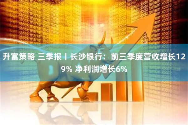 升富策略 三季报丨长沙银行：前三季度营收增长129% 净利润增长6%