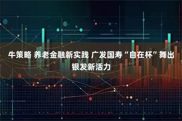 牛策略 养老金融新实践 广发国寿“自在杯”舞出银发新活力