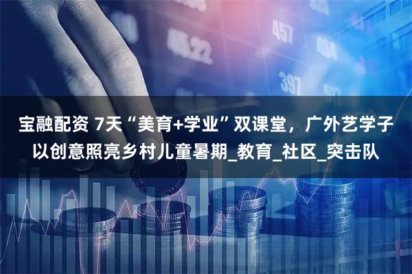 宝融配资 7天“美育+学业”双课堂，广外艺学子以创意照亮乡村儿童暑期_教育_社区_突击队