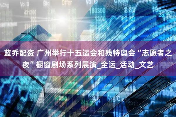 蓝乔配资 广州举行十五运会和残特奥会“志愿者之夜”橱窗剧场系列展演_全运_活动_文艺