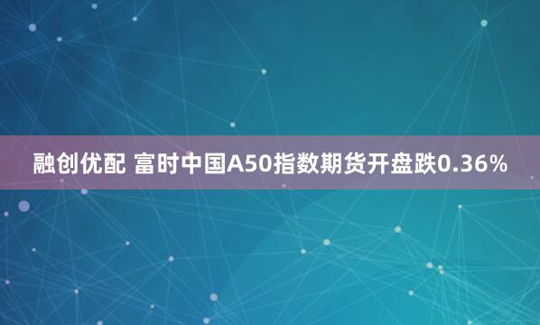 融创优配 富时中国A50指数期货开盘跌0.36%